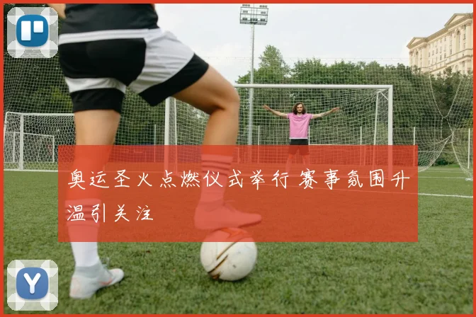 奥运圣火点燃仪式举行 赛事氛围升温引关注