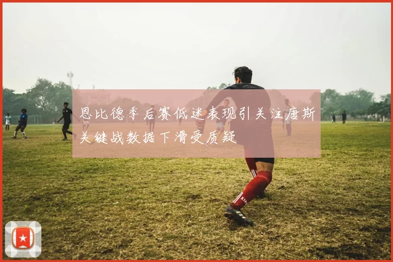 恩比德季后赛低迷表现引关注唐斯关键战数据下滑受质疑