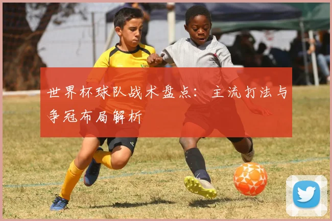 世界杯球队战术盘点:主流打法与争冠布局解析