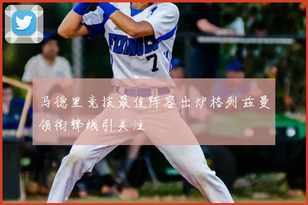 马德里竞技最佳阵容出炉格列兹曼领衔锋线引关注