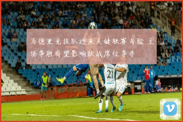马德里竞技队迎来关键联赛考验 主场争胜有望影响欧战席位争夺