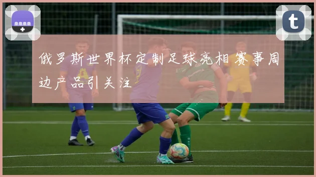 俄罗斯世界杯定制足球亮相 赛事周边产品引关注