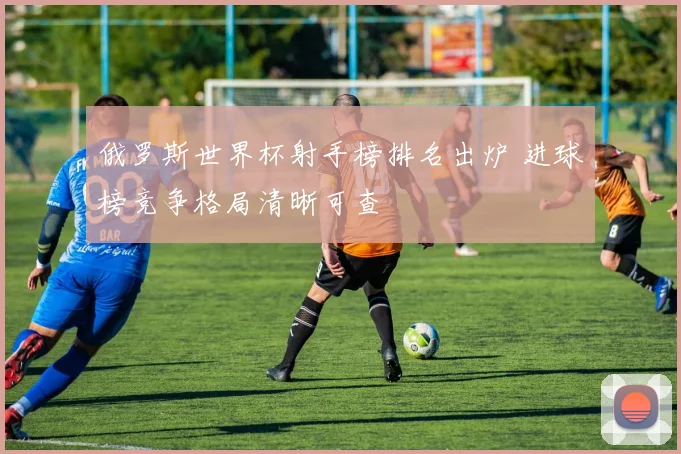 俄罗斯世界杯射手榜排名出炉 进球榜竞争格局清晰可查